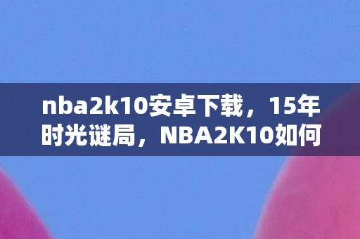 nba2k10安卓下载,15年时光谜局,NBA2K10如何用像素编织一代人的青春泪目史? nba2k10安卓下载,15年时光谜局,NBA2K10如何用像素编织一代人的青春泪目史?