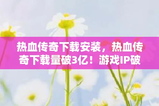 热血传奇下载安装,热血传奇下载量破3亿!游戏IP破圈狂飙,跨界联动玩出意想不到新花样 热血传奇下载安装,热血传奇下载量破3亿!游戏IP破圈狂飙,跨界联动玩出意想不到新花样
