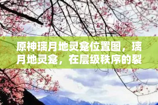 原神璃月地灵龛位置图,璃月地灵龛,在层级秩序的裂缝中,自由如何震颤命运之弦? 原神璃月地灵龛位置图,璃月地灵龛,在层级秩序的裂缝中,自由如何震颤命运之弦?