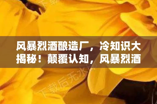 风暴烈酒酿造厂,冷知识大揭秘!颠覆认知,风暴烈酒里竟藏着让你目瞪口呆的秘密! 风暴烈酒酿造厂,冷知识大揭秘!颠覆认知,风暴烈酒里竟藏着让你目瞪口呆的秘密!