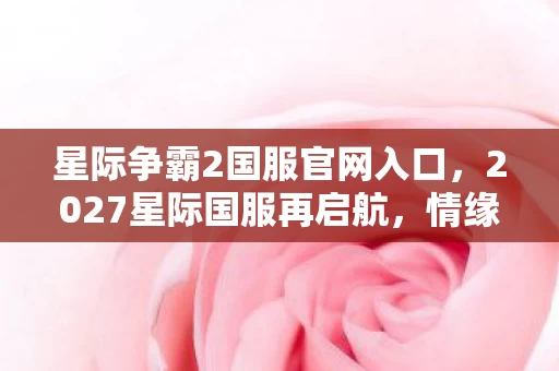 星际争霸2国服官网入口,2027星际国服再启航,情缘伏笔藏心间,鼻子一酸忆往昔 星际争霸2国服官网入口,2027星际国服再启航,情缘伏笔藏心间,鼻子一酸忆往昔