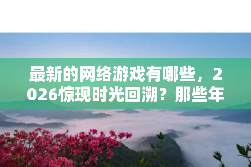 最新的网络游戏有哪些,2026惊现时光回溯?那些年替我扛BOSS的人,鼻子一酸竟成永恒 最新的网络游戏有哪些,2026惊现时光回溯?那些年替我扛BOSS的人,鼻子一酸竟成永恒