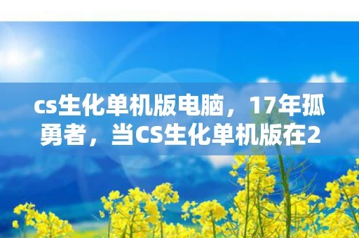 cs生化单机版电脑,17年孤勇者,当CS生化单机版在2027年迎来最后一场人类胜利 cs生化单机版电脑,17年孤勇者,当CS生化单机版在2027年迎来最后一场人类胜利
