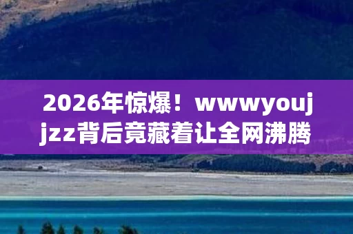 2026年惊爆!wwwyoujjzz背后竟藏着让全网沸腾的秘密? 2026年惊爆!wwwyoujjzz背后竟藏着让全网沸腾的秘密?