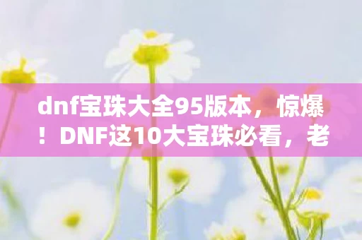 dnf宝珠大全95版本,惊爆!DNF这10大宝珠必看,老玩家亲测提升爽到飞起! dnf宝珠大全95版本,惊爆!DNF这10大宝珠必看,老玩家亲测提升爽到飞起!