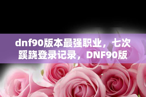 dnf90版本最强职业，七次蹊跷登录记录，DNF90版本竟让我后背发凉十年