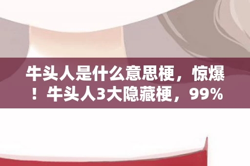 牛头人是什么意思梗,惊爆!牛头人3大隐藏梗,99%人看完直呼破防了! 牛头人是什么意思梗,惊爆!牛头人3大隐藏梗,99%人看完直呼破防了!
