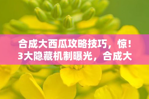 合成大西瓜攻略技巧，惊！3大隐藏机制曝光，合成大西瓜的终极秘密竟藏在这？