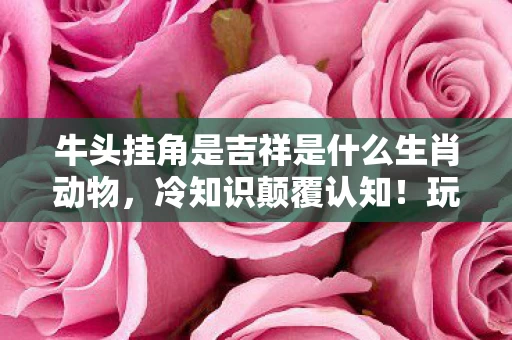 牛头挂角是吉祥是什么生肖动物,冷知识颠覆认知!玩了十年才知牛头挂角竟藏着目瞪口呆的真相 牛头挂角是吉祥是什么生肖动物,冷知识颠覆认知!玩了十年才知牛头挂角竟藏着目瞪口呆的真相