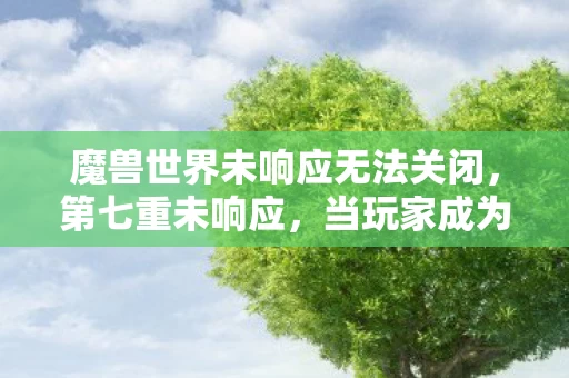 魔兽世界未响应无法关闭,第七重未响应,当玩家成为NPC时,自由意志在数据洪流中溺亡 魔兽世界未响应无法关闭,第七重未响应,当玩家成为NPC时,自由意志在数据洪流中溺亡