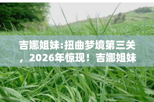 吉娜姐妹:扭曲梦境第三关，2026年惊现！吉娜姐妹7重梦境迷局，谁能揭开终极真相？