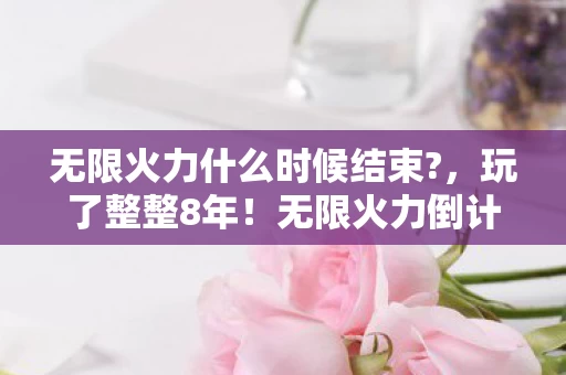 无限火力什么时候结束?，玩了整整8年！无限火力倒计时30天，留还是走？老玩家心碎抉择
