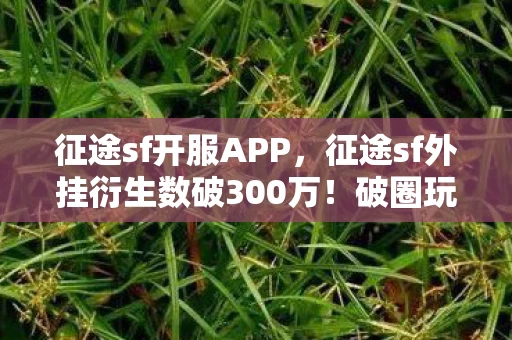征途sf开服APP，征途sf外挂衍生数破300万！破圈玩法竟让游戏元素杀进音乐综艺与时尚圈