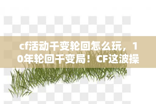 cf活动千变轮回怎么玩，10年轮回千变局！CF这波操作竟藏着让百万玩家破防的真相？