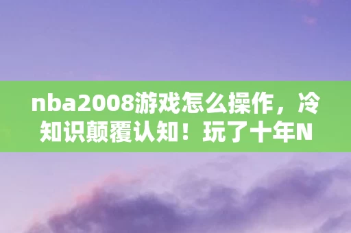 nba2008游戏怎么操作,冷知识颠覆认知!玩了十年NBA2008,这些操作竟让我目瞪口呆! nba2008游戏怎么操作,冷知识颠覆认知!玩了十年NBA2008,这些操作竟让我目瞪口呆!