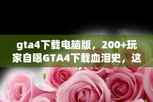 gta4下载电脑版,200+玩家自曝GTA4下载血泪史,这疑点谁绷得住?网吧泪崩实录 gta4下载电脑版,200+玩家自曝GTA4下载血泪史,这疑点谁绷得住?网吧泪崩实录