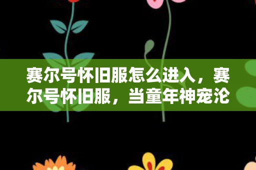 赛尔号怀旧服怎么进入，赛尔号怀旧服，当童年神宠沦为数据囚徒，自由意志在像素牢笼中震颤