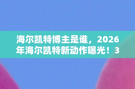 海尔凯特博主是谁，2026年海尔凯特新动作曝光！3大变革将颠覆行业？真相令人咋舌