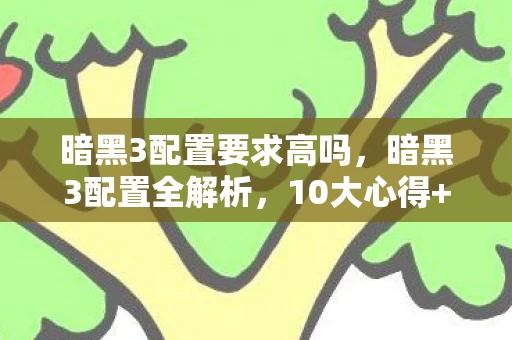 暗黑3配置要求高吗,暗黑3配置全解析,10大心得+避坑指南,助你畅玩无阻! 暗黑3配置要求高吗,暗黑3配置全解析,10大心得+避坑指南,助你畅玩无阻!