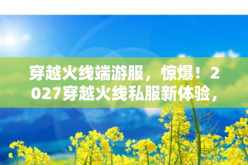 穿越火线端游服,惊爆!2027穿越火线私服新体验,3大爽点让我直呼过瘾! 穿越火线端游服,惊爆!2027穿越火线私服新体验,3大爽点让我直呼过瘾!