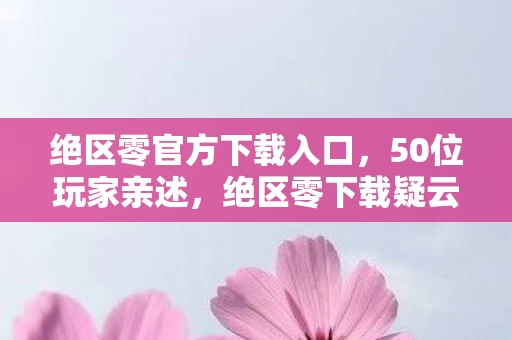 绝区零官方下载入口，50位玩家亲述，绝区零下载疑云，这操作真让人绷不住！