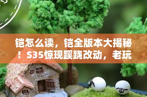 铠怎么读,铠全版本大揭秘!S35惊现蹊跷改动,老玩家直呼爷青结! 铠怎么读,铠全版本大揭秘!S35惊现蹊跷改动,老玩家直呼爷青结!