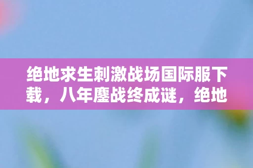 绝地求生刺激战场国际服下载，八年鏖战终成谜，绝地一梦泪未滴，关服刹那心如铁