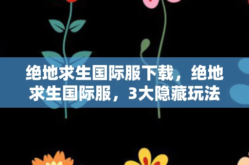 绝地求生国际服下载，绝地求生国际服，3大隐藏玩法让我爽到尖叫，这体验绝了！