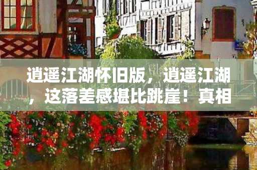 逍遥江湖怀旧版，逍遥江湖，这落差感堪比跳崖！真相揭秘后，笑着笑着就哭了……