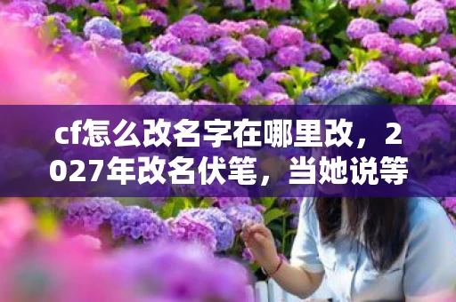 cf怎么改名字在哪里改,2027年改名伏笔,当她说等你时,我鼻子一酸想起泡面碗底的油渍 cf怎么改名字在哪里改,2027年改名伏笔,当她说等你时,我鼻子一酸想起泡面碗底的油渍