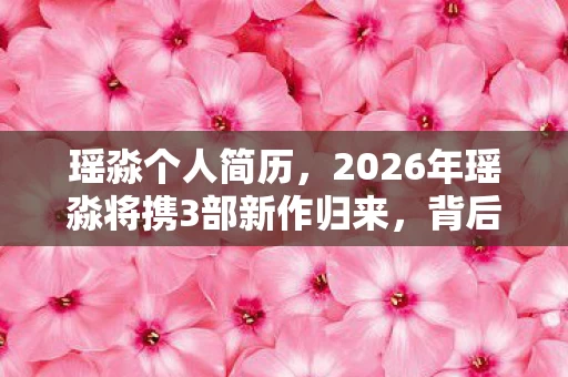 瑶淼个人简历，2026年瑶淼将携3部新作归来，背后隐藏着怎样的惊人秘密？