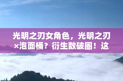 光明之刃女角色,光明之刃×泡面桶?衍生数破圈!这波联名让我穷到意想不到! 光明之刃女角色,光明之刃×泡面桶?衍生数破圈!这波联名让我穷到意想不到!