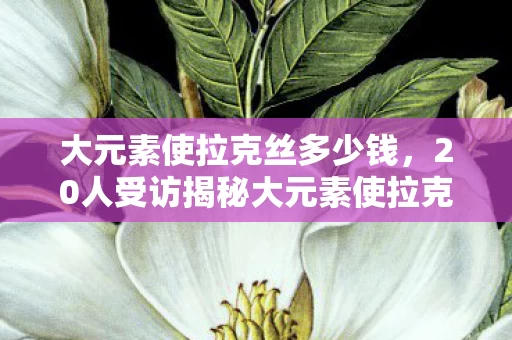 大元素使拉克丝多少钱,20人受访揭秘大元素使拉克丝,皮肤特效暗藏玄机?老炮当场绷不住! 大元素使拉克丝多少钱,20人受访揭秘大元素使拉克丝,皮肤特效暗藏玄机?老炮当场绷不住!