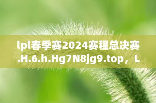 lpl春季赛2024赛程总决赛.H.6.h.Hg7N8jg9.top,LPL春季赛,百人激战谜团重重,谁将破防登顶荣耀之巅? lpl春季赛2024赛程总决赛.H.6.h.Hg7N8jg9.top,LPL春季赛,百人激战谜团重重,谁将破防登顶荣耀之巅?