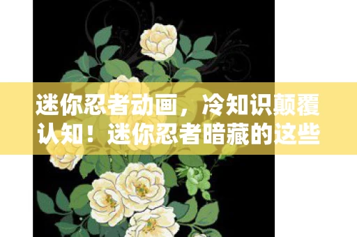 迷你忍者动画,冷知识颠覆认知!迷你忍者暗藏的这些设计,让你目瞪口呆! 迷你忍者动画,冷知识颠覆认知!迷你忍者暗藏的这些设计,让你目瞪口呆!