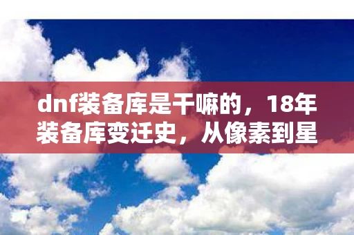 dnf装备库是干嘛的,18年装备库变迁史,从像素到星辰,那些被时代碾碎的泪目传奇 dnf装备库是干嘛的,18年装备库变迁史,从像素到星辰,那些被时代碾碎的泪目传奇
