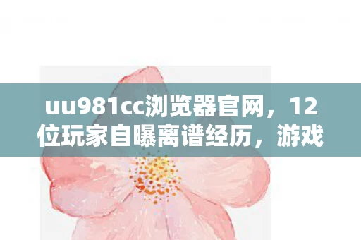 uu981cc浏览器官网,12位玩家自曝离谱经历,游戏里这操作,真绷不住! uu981cc浏览器官网,12位玩家自曝离谱经历,游戏里这操作,真绷不住!