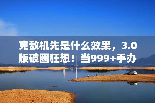 克敌机先是什么效果,3.0版破圈狂想!当999+手办撞上空冰箱,这波消费茧房我认了! 克敌机先是什么效果,3.0版破圈狂想!当999+手办撞上空冰箱,这波消费茧房我认了!