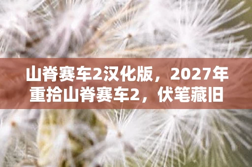 山脊赛车2汉化版,2027年重拾山脊赛车2,伏笔藏旧梦,回忆起时鼻子一酸 山脊赛车2汉化版,2027年重拾山脊赛车2,伏笔藏旧梦,回忆起时鼻子一酸