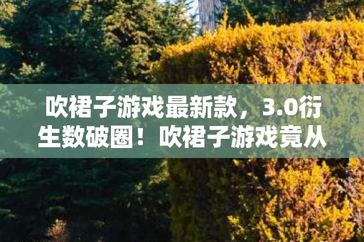 吹裙子游戏最新款,3.0衍生数破圈!吹裙子游戏竟从屏幕蹦进你妈手机壳,意想不到! 吹裙子游戏最新款,3.0衍生数破圈!吹裙子游戏竟从屏幕蹦进你妈手机壳,意想不到!