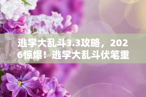 逃学大乱斗3.3攻略，2026惊爆！逃学大乱斗伏笔重重，回忆翻涌鼻子一酸