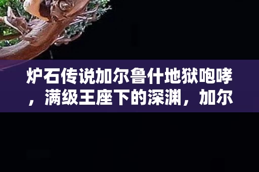 炉石传说加尔鲁什地狱咆哮，满级王座下的深渊，加尔鲁什式悖论——当虚拟荣耀碾碎现实灵魂