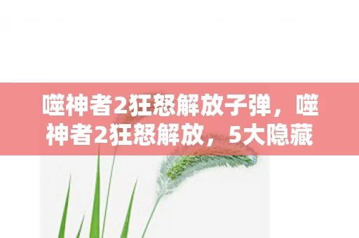 噬神者2狂怒解放子弹，噬神者2狂怒解放，5大隐藏机制曝光！90%玩家错过的神级操作心得