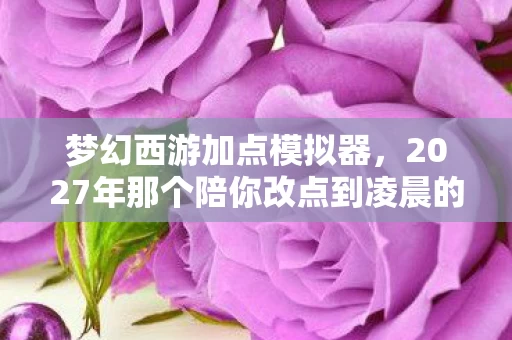 梦幻西游加点模拟器，2027年那个陪你改点到凌晨的TA，伏笔里藏着鼻子一酸的青春