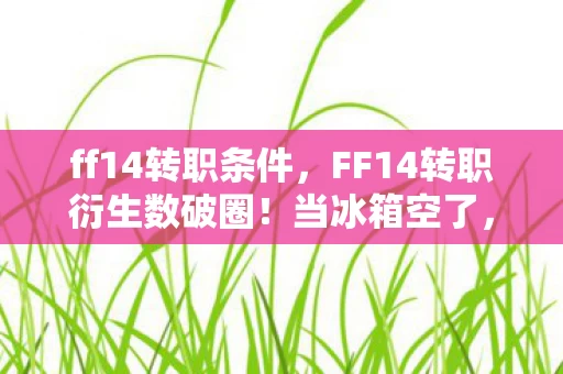 ff14转职条件,FF14转职衍生数破圈!当冰箱空了,我的龙娘手办却在开演唱会! ff14转职条件,FF14转职衍生数破圈!当冰箱空了,我的龙娘手办却在开演唱会!