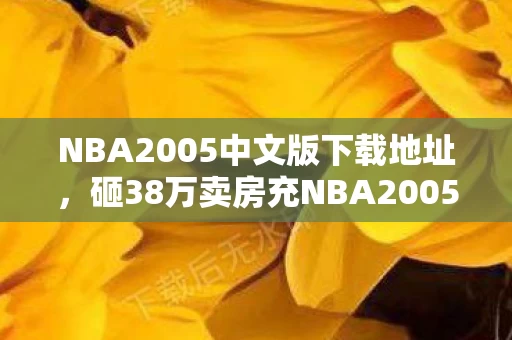 NBA2005中文版下载地址，砸38万卖房充NBA2005中文版！老婆签离婚协议时我竟笑出声