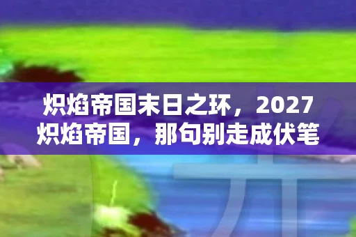 炽焰帝国末日之环，2027炽焰帝国，那句别走成伏笔，回忆翻涌鼻子一酸
