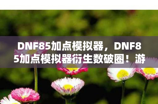 DNF85加点模拟器,DNF85加点模拟器衍生数破圈!游戏元素竟爬进你妈手机壳? DNF85加点模拟器,DNF85加点模拟器衍生数破圈!游戏元素竟爬进你妈手机壳?