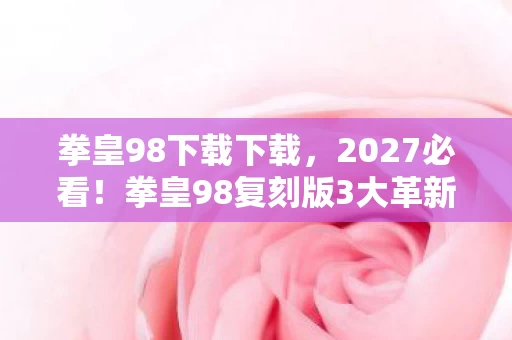 拳皇98下载下载,2027必看!拳皇98复刻版3大革新体验,老玩家亲测泪目心得 拳皇98下载下载,2027必看!拳皇98复刻版3大革新体验,老玩家亲测泪目心得