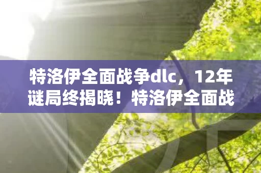 特洛伊全面战争dlc,12年谜局终揭晓!特洛伊全面战争,百万亡魂的沉默验尸报告 特洛伊全面战争dlc,12年谜局终揭晓!特洛伊全面战争,百万亡魂的沉默验尸报告